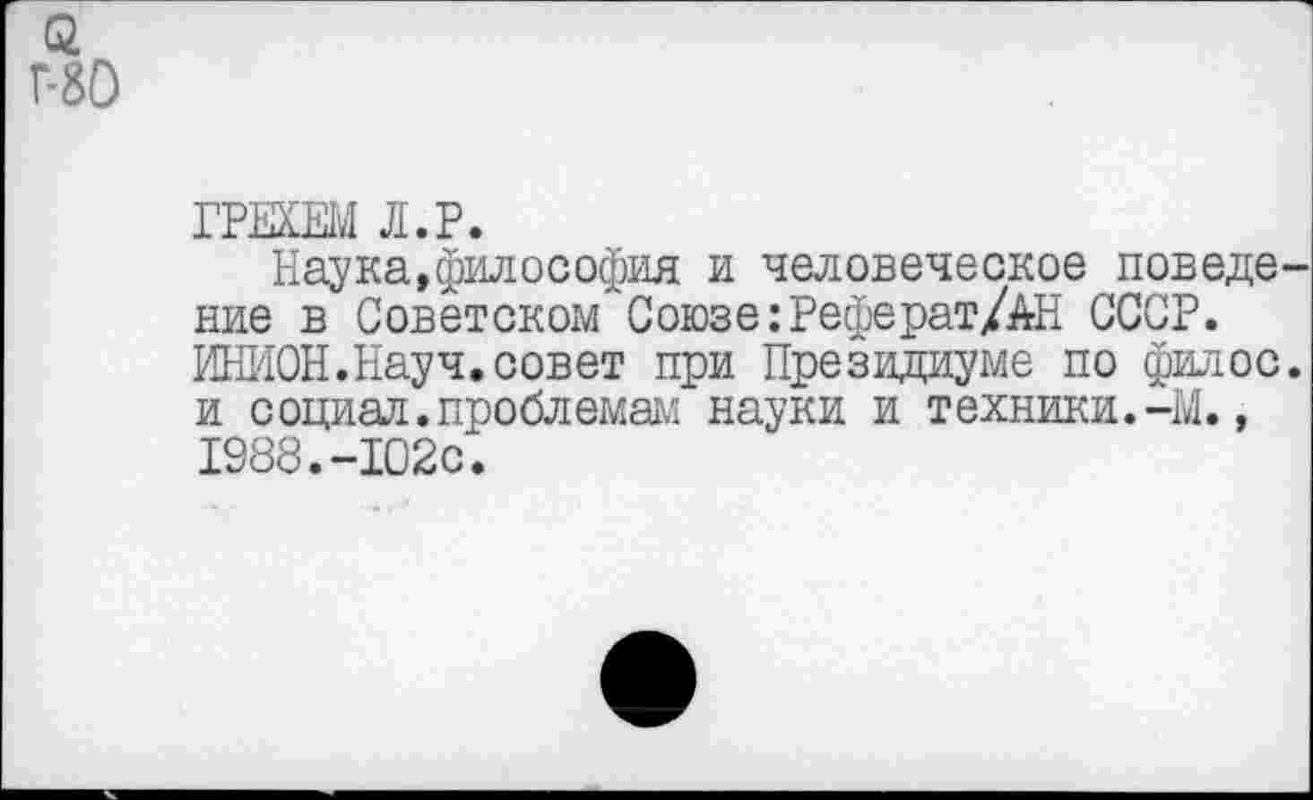 ﻿Г-80
ГРЕХЕМ Л.Р.
Наука,философия и человеческое поведение в Советском Союзе:Реферат/АН СССР. ИНИОН.Науч.совет при Президиуме по филее, и социал.проблемам науки и техники.-М., 1988.-102с.